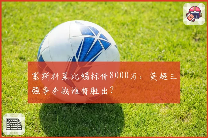 塞斯科莱比锡标价8000万,英超三强争夺战谁将胜出?