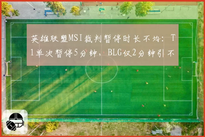 英雄联盟MSI裁判暂停时长不均：T1单次暂停5分钟，BLG仅2分钟引不满