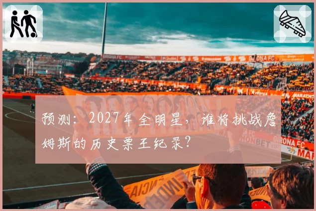 预测:2027年全明星,谁将挑战詹姆斯的历史票王纪录?