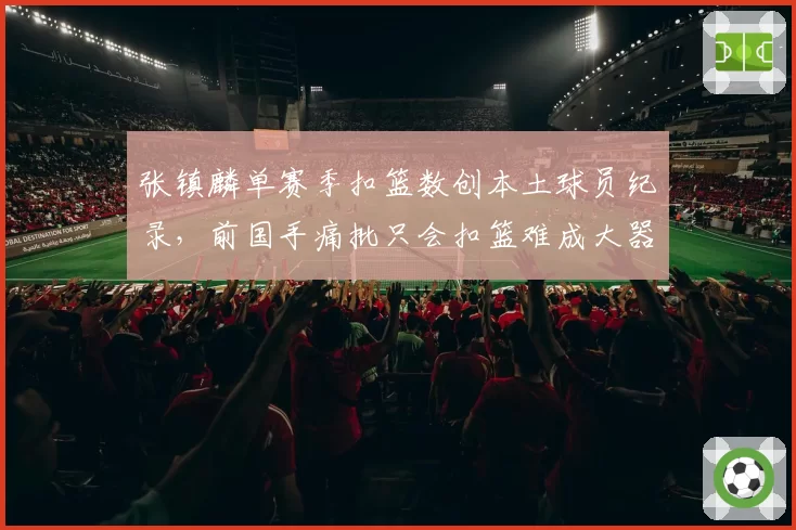 张镇麟单赛季扣篮数创本土球员纪录,前国手痛批只会扣篮难成大器