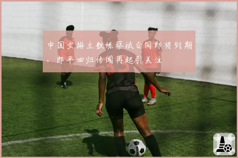 中国女排主教练蔡斌合同即将到期，郎平回归传闻再起引关注