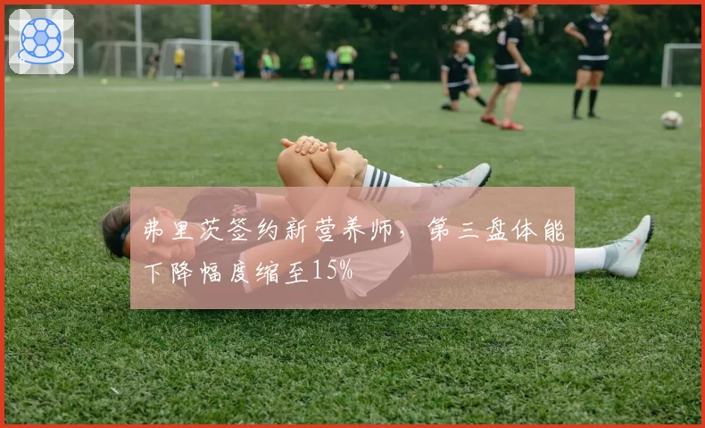 弗里茨签约新营养师,第三盘体能下降幅度缩至15%