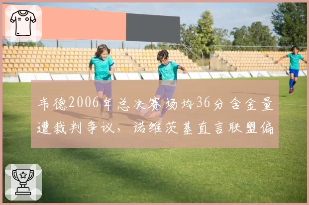韦德2006年总决赛场均36分含金量遭裁判争议，诺维茨基直言联盟偏袒