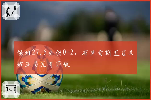 场均27.5分仍0-2,布里奇斯直言文班亚马无可匹敌