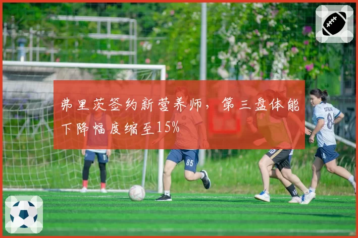 弗里茨签约新营养师，第三盘体能下降幅度缩至15%